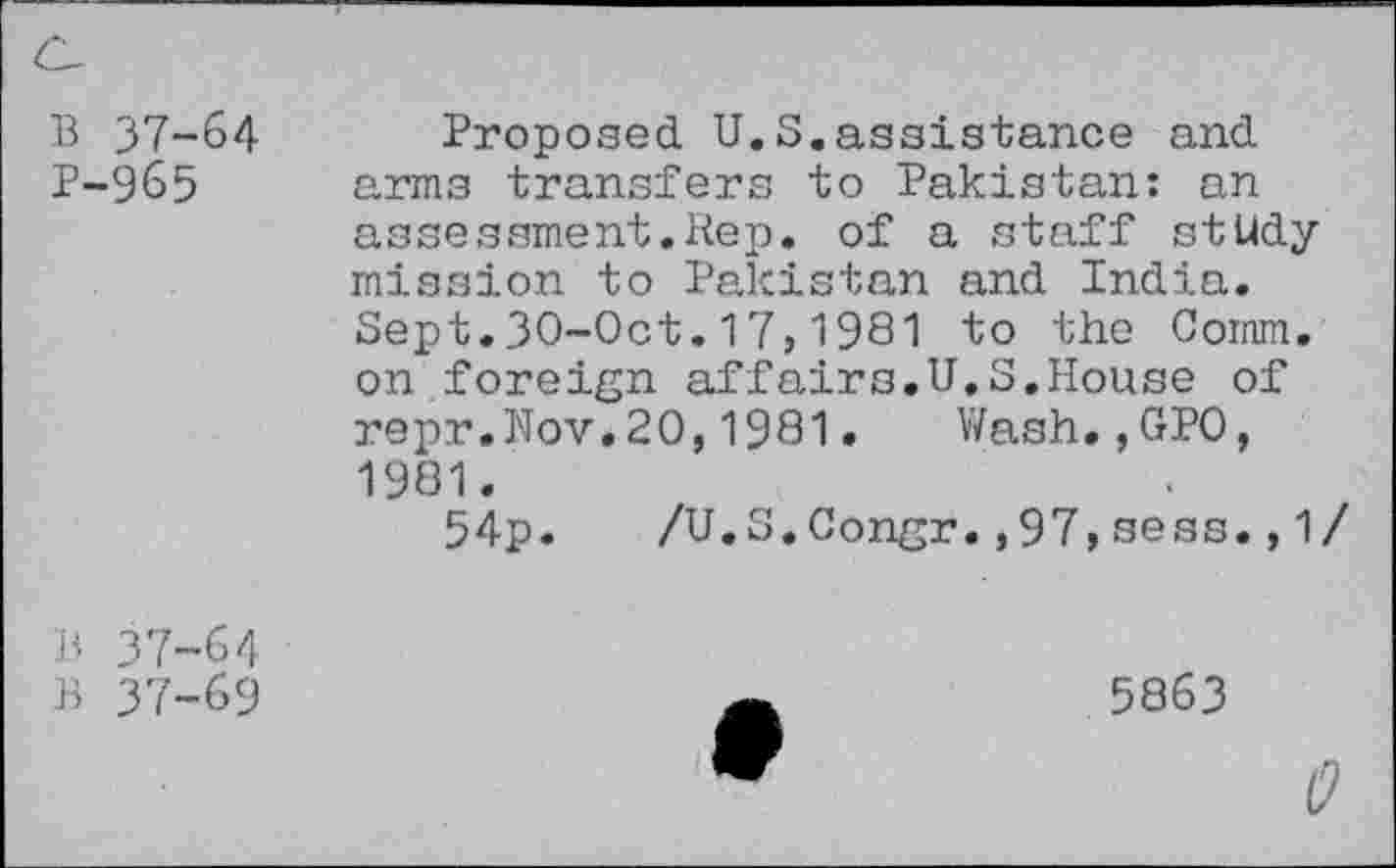 ﻿B 37-64 P-965
Proposed U.S.assistance and arms transfers to Pakistan: an assessment.Rep. of a staff study mission to Pakistan and India. Sept.30-0ct.17,1981 to the Comm, on.foreign affairs.U.S.House of repr.Nov.20,1981. Wash.,GP0, 1981.
54p.	/U.S.Congr.,97,sess.,1
B 37-64
B 37-69
5863